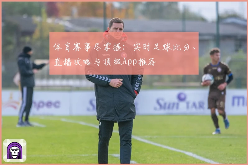 体育赛事尽掌握:实时足球比分、直播攻略与顶级App推荐