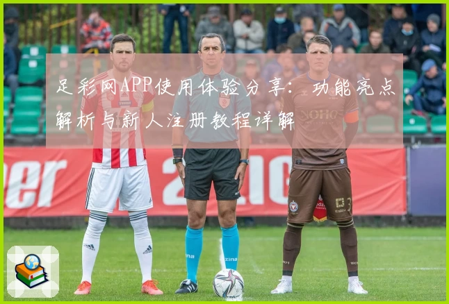 足彩网APP使用体验分享：功能亮点解析与新人注册教程详解