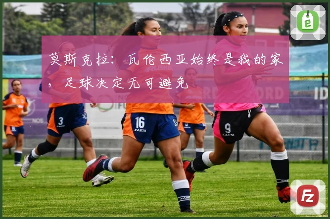 莫斯克拉：瓦伦西亚始终是我的家，足球决定无可避免