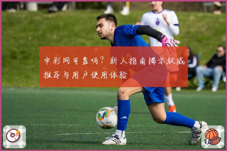 中彩网可靠吗？新人指南揭示权威推荐与用户使用体验