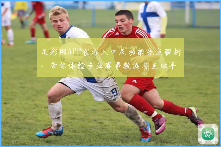 足彩网APP官方入口及功能亮点解析,带你体验专业赛事数据与互动平台