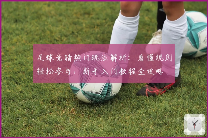 足球竞猜热门玩法解析:看懂规则轻松参与,新手入门教程全攻略