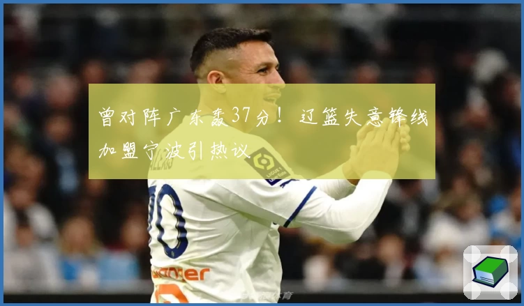 曾对阵广东轰37分!辽篮失意锋线加盟宁波引热议