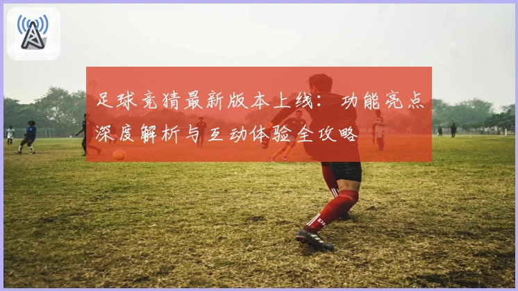 足球竞猜最新版本上线：功能亮点深度解析与互动体验全攻略