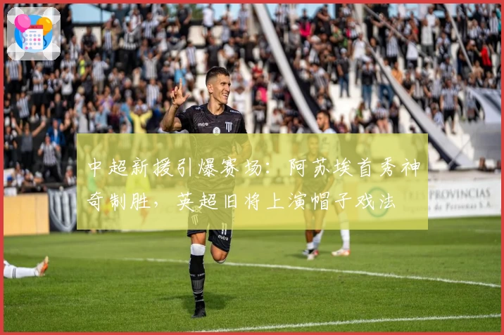中超新援引爆赛场：阿苏埃首秀神奇制胜，英超旧将上演帽子戏法