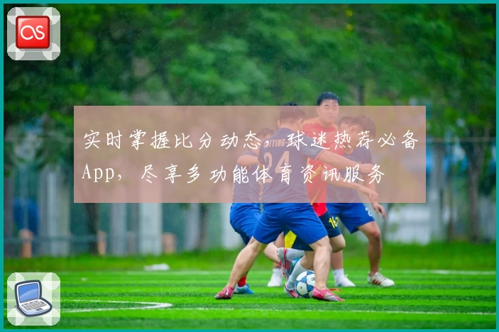 实时掌握比分动态,球迷热荐必备App,尽享多功能体育资讯服务