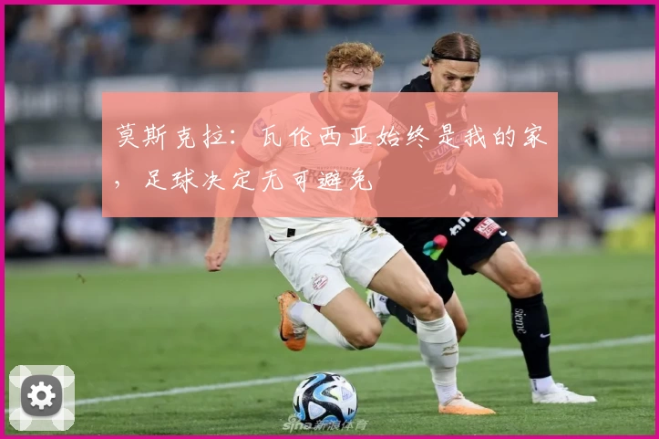 莫斯克拉：瓦伦西亚始终是我的家，足球决定无可避免