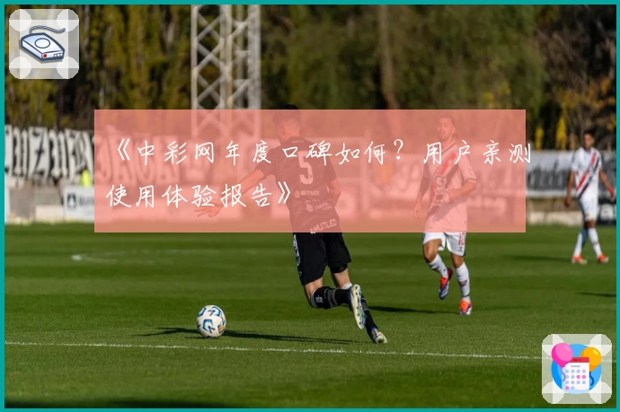 《中彩网年度口碑如何？用户亲测使用体验报告》