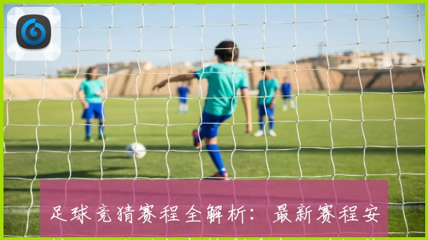 足球竞猜赛程全解析：最新赛程安排、玩法功能与精彩看点一站汇总