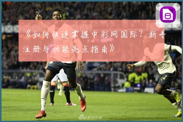 《如何快速掌握中彩网国际？新手注册与功能亮点指南》