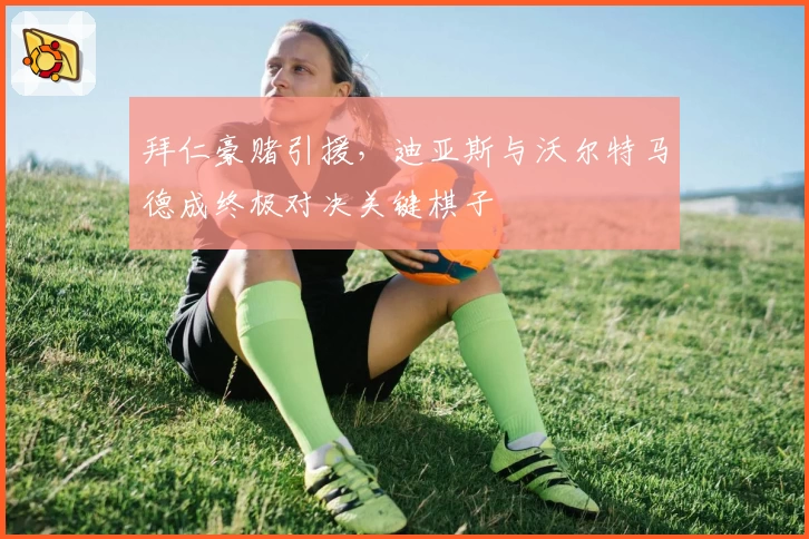 拜仁豪赌引援，迪亚斯与沃尔特马德成终极对决关键棋子