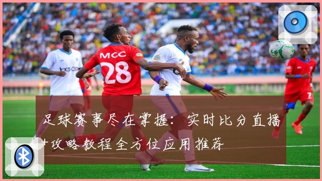 足球赛事尽在掌握:实时比分直播+攻略教程全方位应用推荐