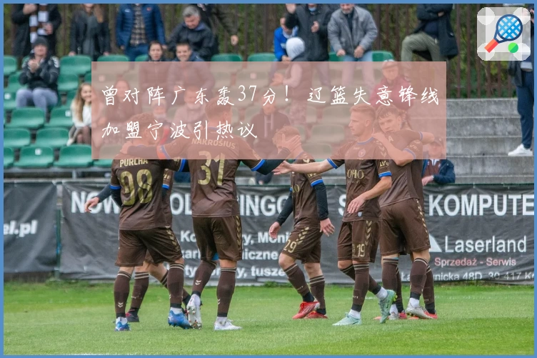 曾对阵广东轰37分！辽篮失意锋线加盟宁波引热议