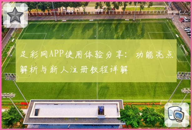 足彩网APP使用体验分享：功能亮点解析与新人注册教程详解